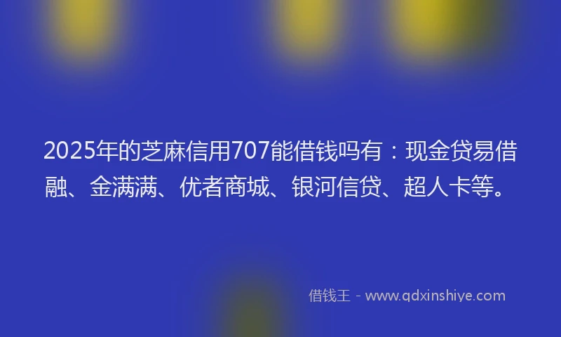 2025年的芝麻信用707能借钱吗有：现金贷易借融、金满满、优者商城、银河信贷、超人卡等。