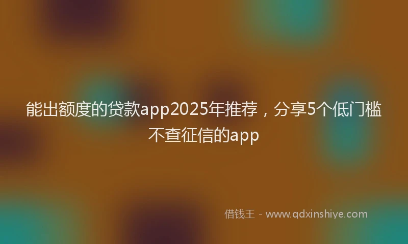 能出额度的贷款app2025年推荐，分享5个低门槛不查征信的app