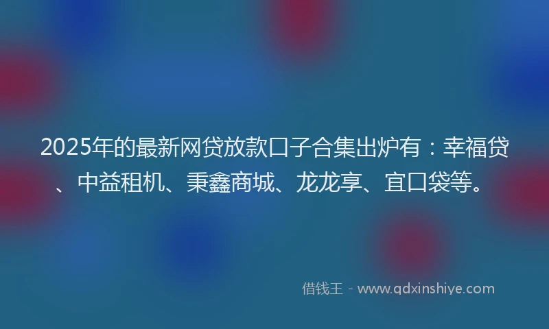 2025年的最新网贷放款口子合集出炉有：幸福贷、中益租机、秉鑫商城、龙龙享、宜口袋等。