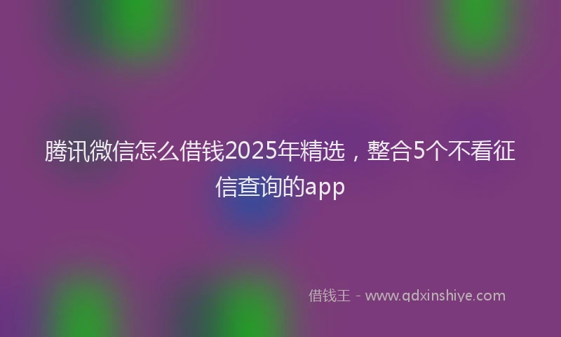 腾讯微信怎么借钱2025年精选，整合5个不看征信查询的app
