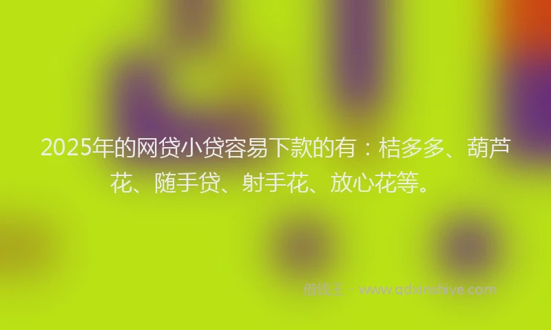 2025年的网贷小贷容易下款的有：桔多多、葫芦花、随手贷、射手花、放心花等。