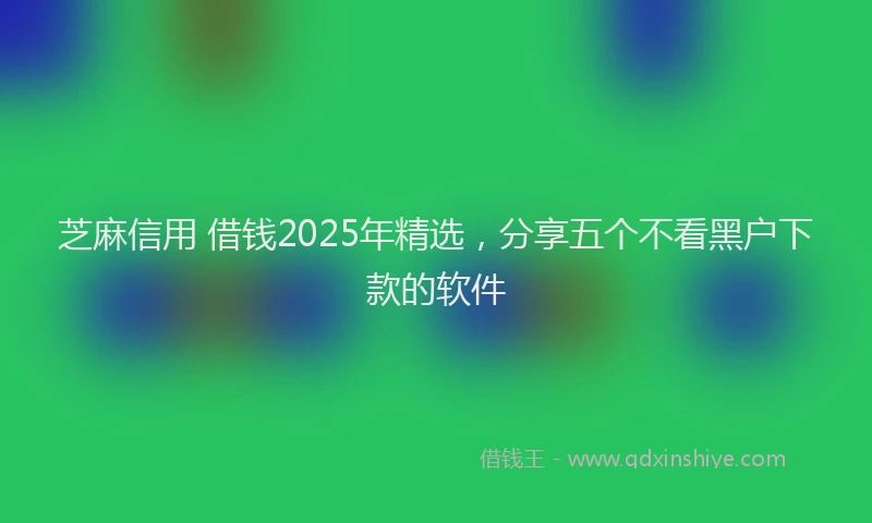 芝麻信用 借钱2025年精选，分享五个不看黑户下款的软件