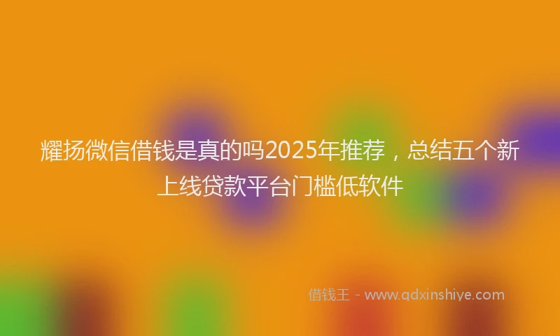 耀扬微信借钱是真的吗2025年推荐，总结五个新上线贷款平台门槛低软件