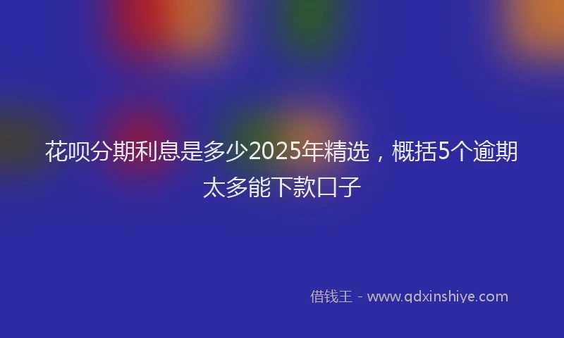 花呗分期利息是多少2025年精选，概括5个逾期太多能下款口子