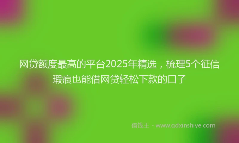 网贷额度最高的平台2025年精选，梳理5个征信瑕疵也能借网贷轻松下款的口子