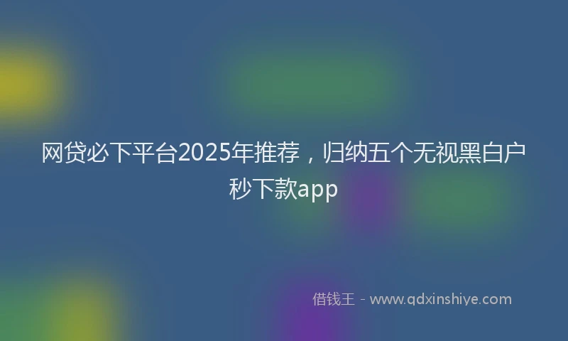 网贷必下平台2025年推荐，归纳五个无视黑白户秒下款app