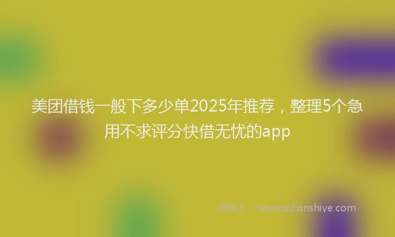 美团借钱一般下多少单2025年推荐，整理5个急用不求评分快借无忧的app