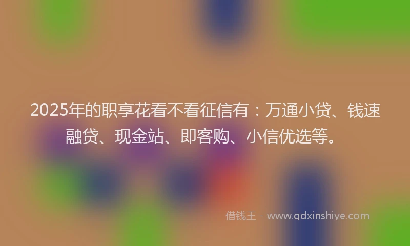 2025年的职享花看不看征信有：万通小贷、钱速融贷、现金站、即客购、小信优选等。