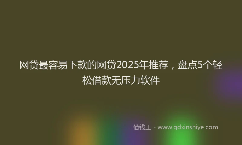 网贷最容易下款的网贷2025年推荐，盘点5个轻松借款无压力软件