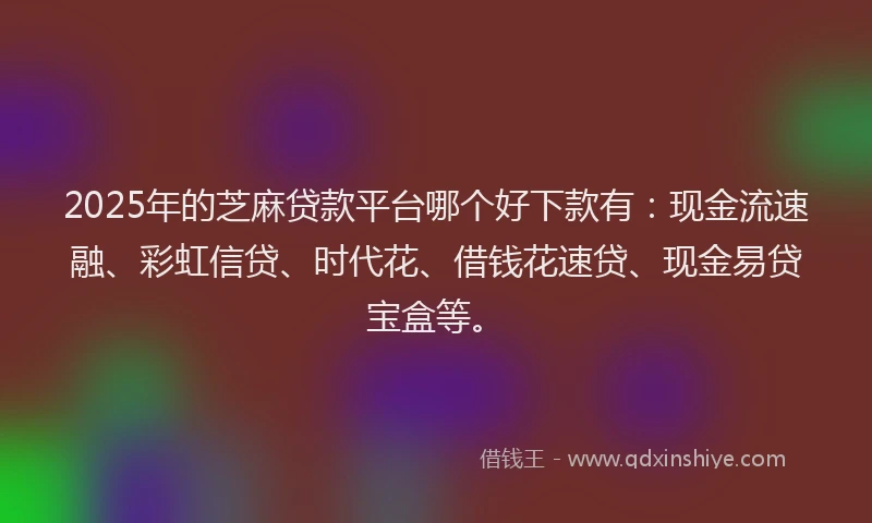 2025年的芝麻贷款平台哪个好下款有：现金流速融、彩虹信贷、时代花、借钱花速贷、现金易贷宝盒等。