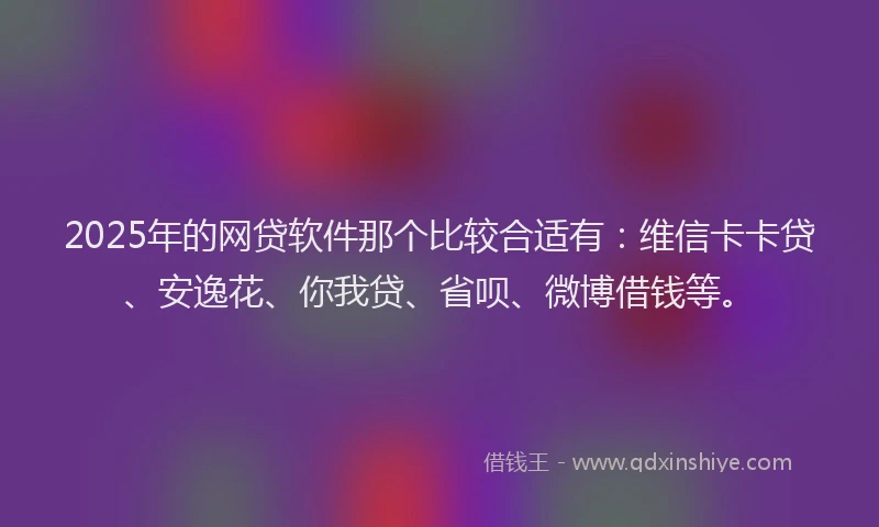 2025年的网贷软件那个比较合适有：维信卡卡贷、安逸花、你我贷、省呗、微博借钱等。