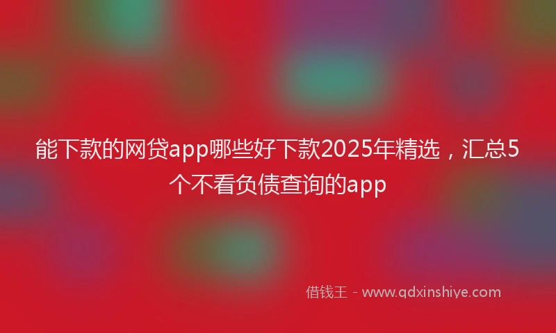 能下款的网贷app哪些好下款2025年精选，汇总5个不看负债查询的app