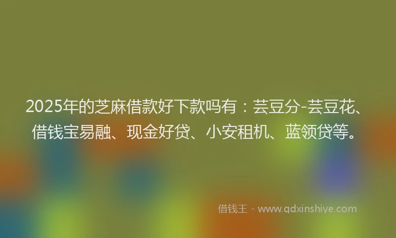 2025年的芝麻借款好下款吗有：芸豆分-芸豆花、借钱宝易融、现金好贷、小安租机、蓝领贷等。
