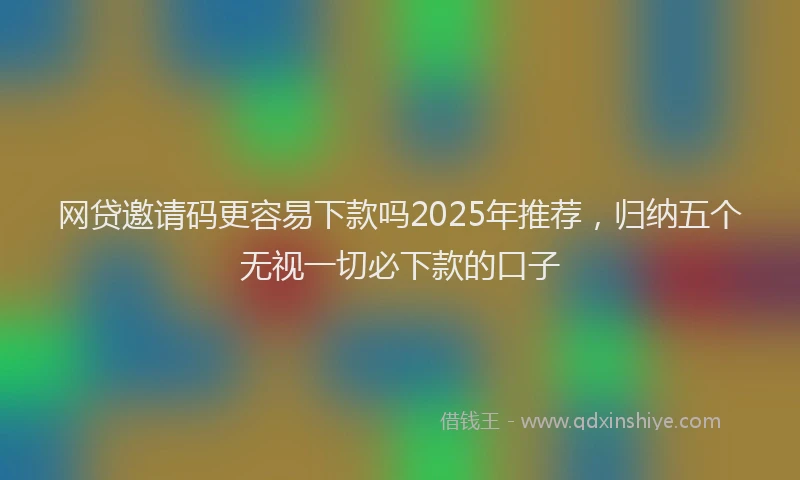 网贷邀请码更容易下款吗2025年推荐，归纳五个无视一切必下款的口子