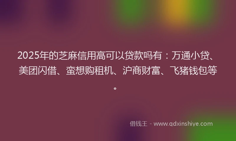 2025年的芝麻信用高可以贷款吗有：万通小贷、美团闪借、蛮想购租机、沪商财富、飞猪钱包等。