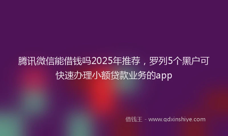 腾讯微信能借钱吗2025年推荐，罗列5个黑户可快速办理小额贷款业务的app