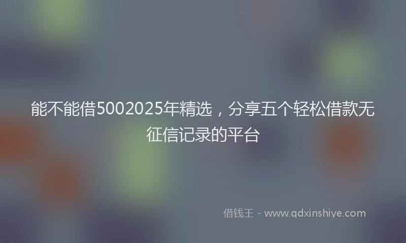 能不能借5002025年精选，分享五个轻松借款无征信记录的平台