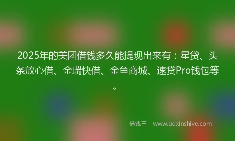 2025年的美团借钱多久能提现出来有：星贷、头条放心借、金瑞快借、金鱼商城、速贷Pro钱包等。