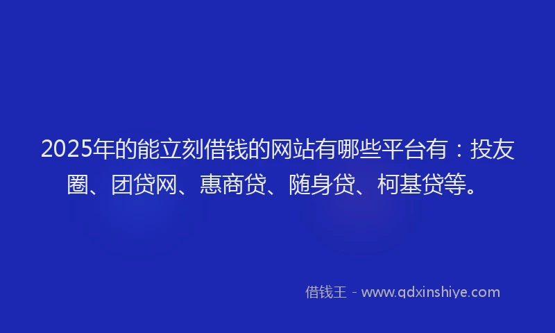 2025年的能立刻借钱的网站有哪些平台有：投友圈、团贷网、惠商贷、随身贷、柯基贷等。