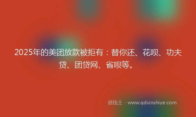 2025年的美团放款被拒有：替你还、花呗、功夫贷、团贷网、省呗等。