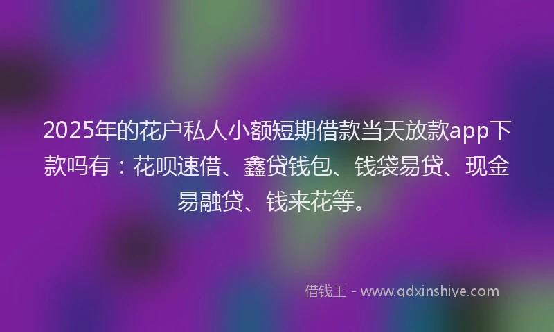 2025年的花户私人小额短期借款当天放款app下款吗有：花呗速借、鑫贷钱包、钱袋易贷、现金易融贷、钱来花等。
