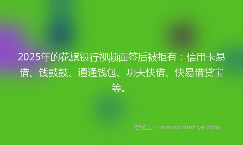 2025年的花旗银行视频面签后被拒有：信用卡易借、钱鼓鼓、通通钱包、功夫快借、快易借贷宝等。