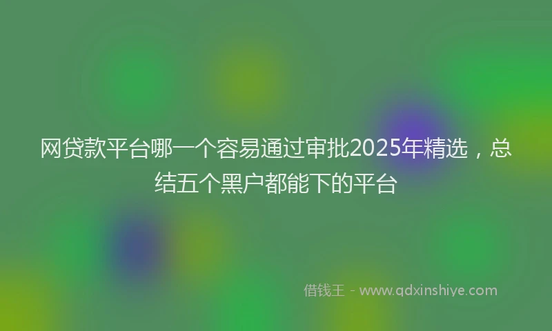 网贷款平台哪一个容易通过审批2025年精选，总结五个黑户都能下的平台