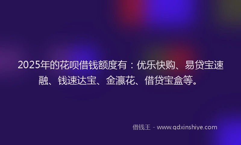 2025年的花呗借钱额度有：优乐快购、易贷宝速融、钱速达宝、金瀛花、借贷宝盒等。