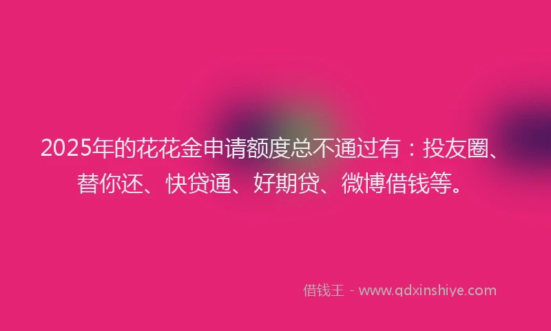 2025年的花花金申请额度总不通过有：投友圈、替你还、快贷通、好期贷、微博借钱等。