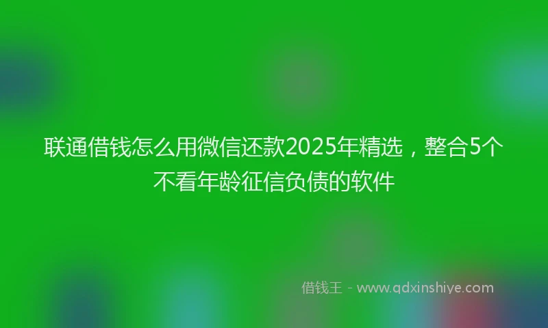 联通借钱怎么用微信还款2025年精选，整合5个不看年龄征信负债的软件