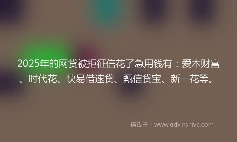 2025年的网贷被拒征信花了急用钱有：爱木财富、时代花、快易借速贷、甄信贷宝、新一花等。