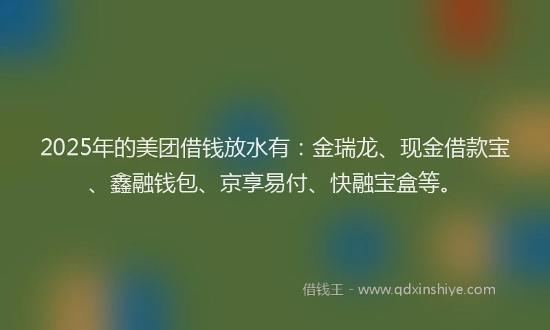 2025年的美团借钱放水有：金瑞龙、现金借款宝、鑫融钱包、京享易付、快融宝盒等。