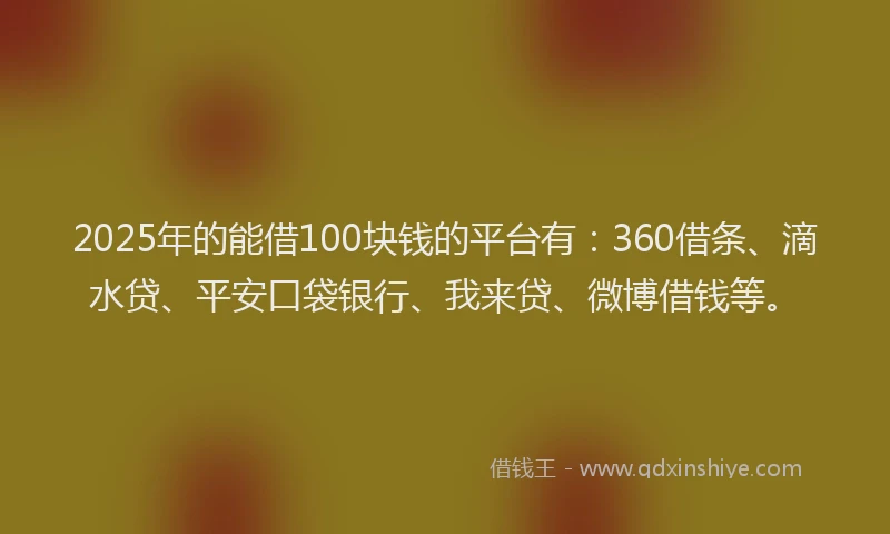 2025年的能借100块钱的平台有：360借条、滴水贷、平安口袋银行、我来贷、微博借钱等。