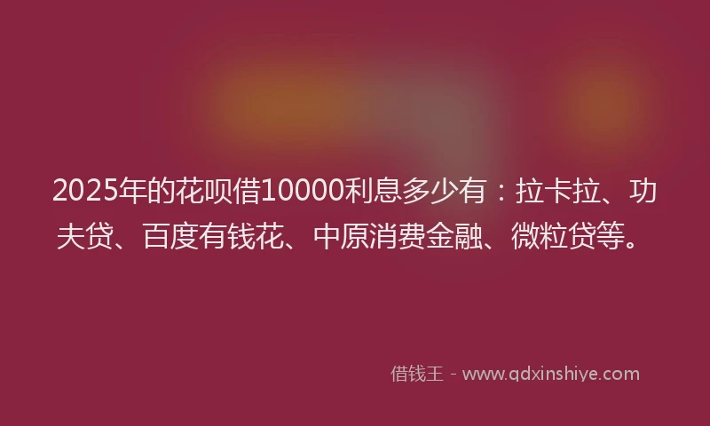 2025年的花呗借10000利息多少有：拉卡拉、功夫贷、百度有钱花、中原消费金融、微粒贷等。