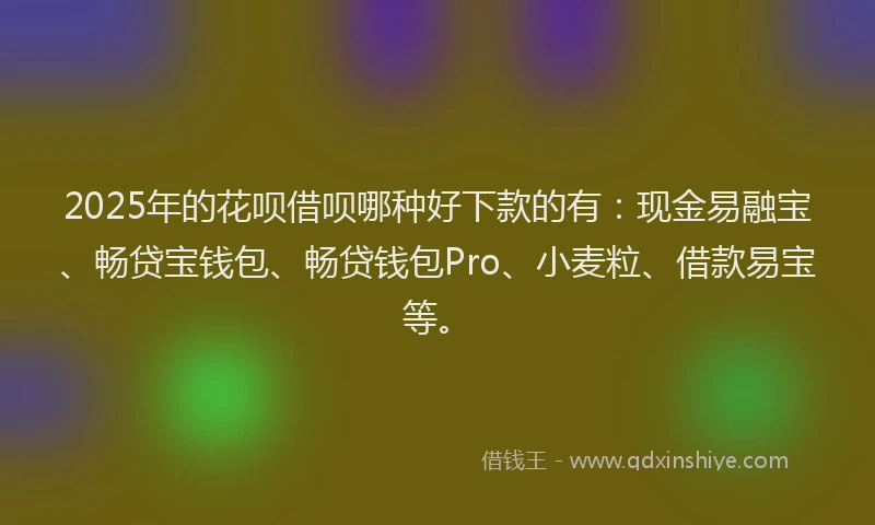 2025年的花呗借呗哪种好下款的有：现金易融宝、畅贷宝钱包、畅贷钱包Pro、小麦粒、借款易宝等。