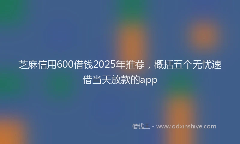芝麻信用600借钱2025年推荐，概括五个无忧速借当天放款的app