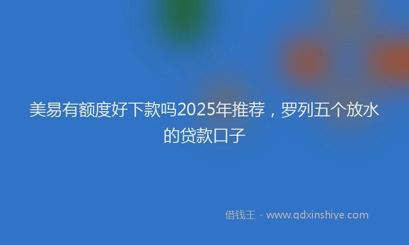 美易有额度好下款吗2025年推荐，罗列五个放水的贷款口子