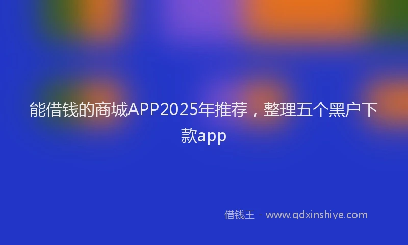 能借钱的商城APP2025年推荐，整理五个黑户下款app