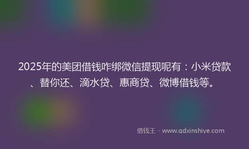 2025年的美团借钱咋绑微信提现呢有：小米贷款、替你还、滴水贷、惠商贷、微博借钱等。