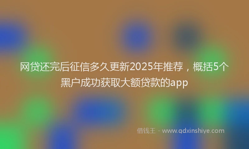 网贷还完后征信多久更新2025年推荐，概括5个黑户成功获取大额贷款的app