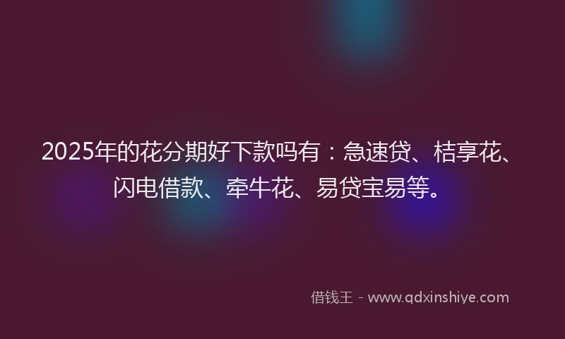 2025年的花分期好下款吗有：急速贷、桔享花、闪电借款、牵牛花、易贷宝易等。