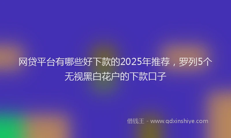 网贷平台有哪些好下款的2025年推荐，罗列5个无视黑白花户的下款口子