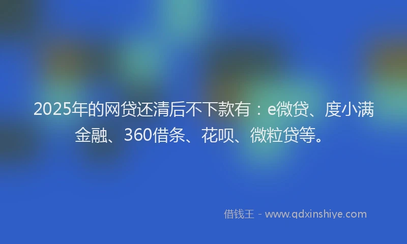 2025年的网贷还清后不下款有：e微贷、度小满金融、360借条、花呗、微粒贷等。