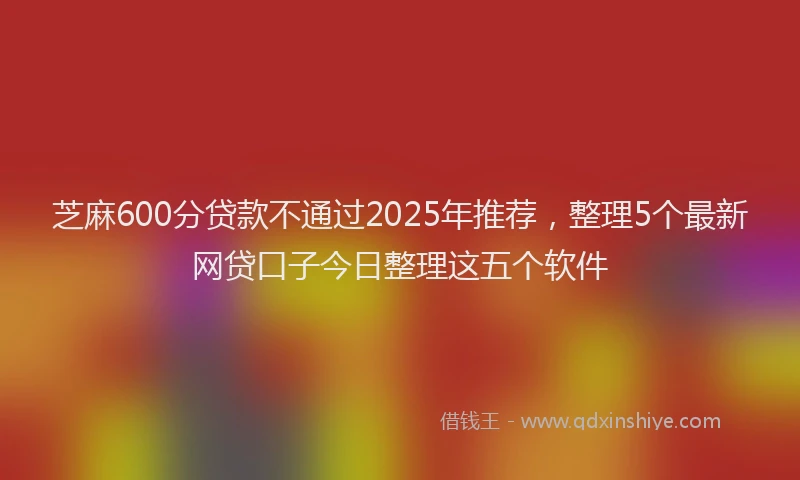 芝麻600分贷款不通过2025年推荐，整理5个最新网贷口子今日整理这五个软件