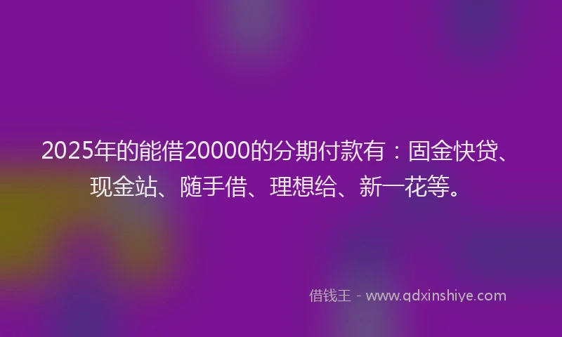 2025年的能借20000的分期付款有：固金快贷、现金站、随手借、理想给、新一花等。