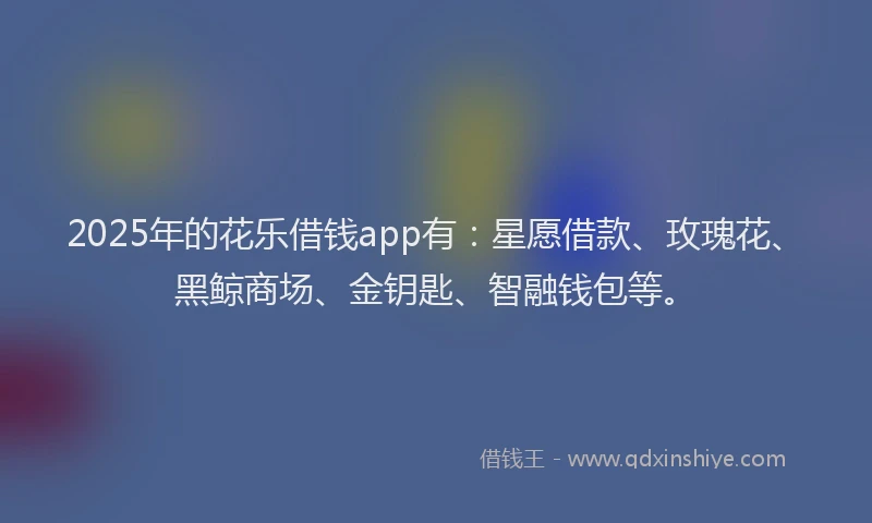 2025年的花乐借钱app有：星愿借款、玫瑰花、黑鲸商场、金钥匙、智融钱包等。