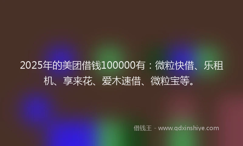 2025年的美团借钱100000有：微粒快借、乐租机、享来花、爱木速借、微粒宝等。