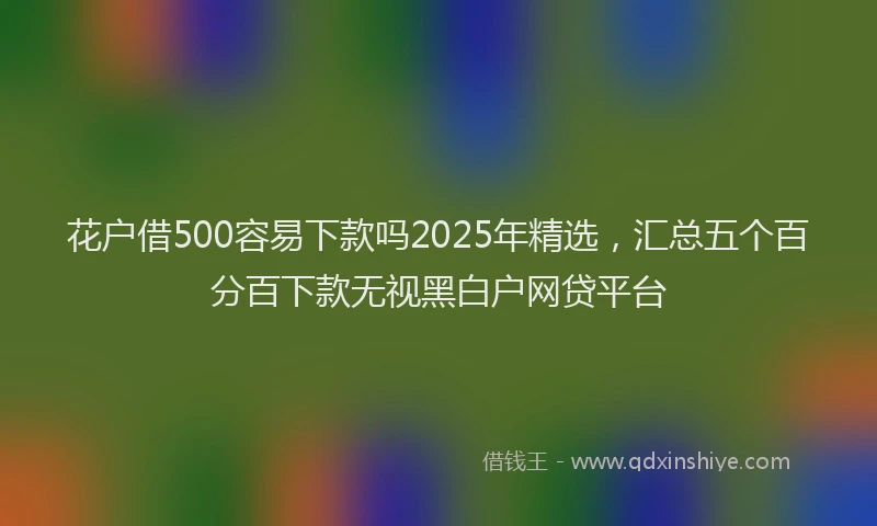 花户借500容易下款吗2025年精选，汇总五个百分百下款无视黑白户网贷平台