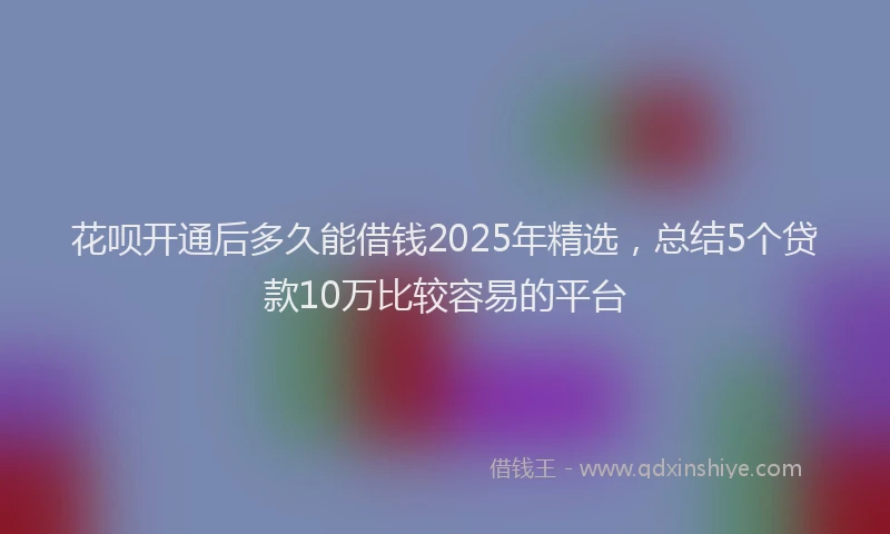 花呗开通后多久能借钱2025年精选，总结5个贷款10万比较容易的平台