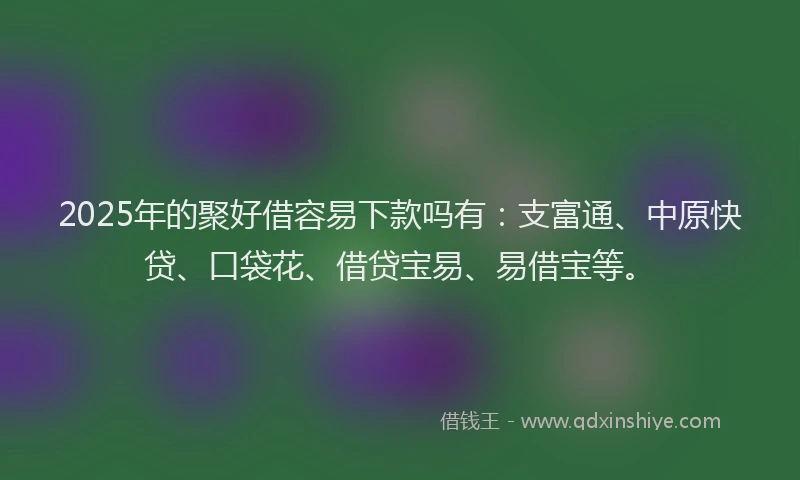 2025年的聚好借容易下款吗有：支富通、中原快贷、口袋花、借贷宝易、易借宝等。
